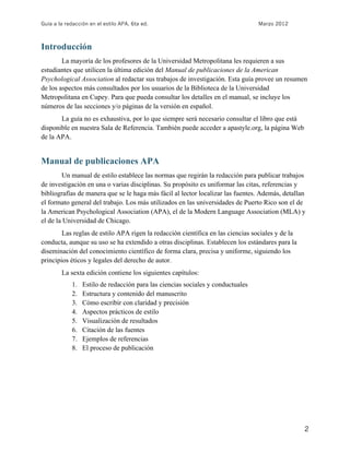 Guía a la redacción en el estilo APA, 6ta ed. Marzo 2012
2
Introducción
La mayoría de los profesores de la Universidad Metropolitana les requieren a sus
estudiantes que utilicen la última edición del Manual de publicaciones de la American
Psychological Association al redactar sus trabajos de investigación. Esta guía provee un resumen
de los aspectos más consultados por los usuarios de la Biblioteca de la Universidad
Metropolitana en Cupey. Para que pueda consultar los detalles en el manual, se incluye los
números de las secciones y/o páginas de la versión en español.
La guía no es exhaustiva, por lo que siempre será necesario consultar el libro que está
disponible en nuestra Sala de Referencia. También puede acceder a apastyle.org, la página Web
de la APA.
Manual de publicaciones APA
Un manual de estilo establece las normas que regirán la redacción para publicar trabajos
de investigación en una o varias disciplinas. Su propósito es uniformar las citas, referencias y
bibliografías de manera que se le haga más fácil al lector localizar las fuentes. Además, detallan
el formato general del trabajo. Los más utilizados en las universidades de Puerto Rico son el de
la American Psychological Association (APA), el de la Modern Language Association (MLA) y
el de la Universidad de Chicago.
Las reglas de estilo APA rigen la redacción científica en las ciencias sociales y de la
conducta, aunque su uso se ha extendido a otras disciplinas. Establecen los estándares para la
diseminación del conocimiento científico de forma clara, precisa y uniforme, siguiendo los
principios éticos y legales del derecho de autor.
La sexta edición contiene los siguientes capítulos:
1. Estilo de redacción para las ciencias sociales y conductuales
2. Estructura y contenido del manuscrito
3. Cómo escribir con claridad y precisión
4. Aspectos prácticos de estilo
5. Visualización de resultados
6. Citación de las fuentes
7. Ejemplos de referencias
8. El proceso de publicación
 