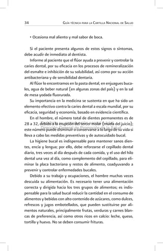 Guía técnica para la Cartilla Nacional de Salud
34
•	Ocasiona mal aliento y mal sabor de boca.
Si el paciente presenta algunos de estos signos o síntomas,
debe acudir de inmediato al dentista.
Informe al paciente que el flúor ayuda a prevenir y controlar la
caries dental, por su eficacia en los procesos de remineralización
del esmalte e inhibición de su solubilidad, así como por su acción
antibacteriana y de sensibilidad dentaria.
Al flúor lo encontramos en la pasta dental, en enjuagues buca-
les, agua de beber natural (en algunas zonas del país) y en la sal
de mesa yodada fluorurada.
Su importancia en la medicina se sustenta en que ha sido un
elemento efectivo contra la caries dental a escala mundial, por su
eficacia, seguridad y economía, basado en evidencia científica.
En el hombre, el número total de dientes permanentes es de
28 a 32, debido a la erupción del tercer molar (muela del juicio);
este número puede disminuir o conservarse a lo largo de su vida si
lleva a cabo las medidas preventivas y de autocuidado bucal.
La higiene bucal es indispensable para mantener sanos dien-
tes, encía y lengua; por ello, debe reforzarse el cepillado dental
diario, tres veces al día después de cada comida, y el uso del hilo
dental una vez al día, como complemento del cepillado, para eli-
minar la placa bacteriana y restos de alimento, coadyuvando a
prevenir y controlar enfermedades bucales.
Debido a su trabajo y ocupaciones, el hombre muchas veces
descuida su alimentación. Es necesario tener una alimentación
correcta y dirigida hacia los tres grupos de alimentos; es indis-
pensable para la salud bucal reducir la cantidad en el consumo de
alimentos y bebidas con alto contenido de azúcares, como dulces,
refrescos y jugos embotellados, que pueden sustituirse por ali-
mentos naturales, principalmente frutas, verduras y carnes blan-
cas de preferencia, así como otros ricos en calcio: leche, queso,
tortilla y huevo. No se deben consumir frituras.
Prohibida su reproducción parcial o total.
Dirección General de Promoción de la Salud.
 