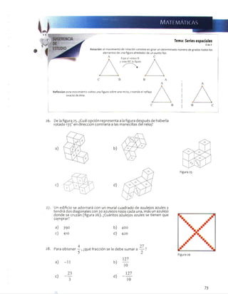 :--y
WZWtMtfM:-:
Matem áticas
Tema: Series espaciales
2de 2
Rotación: el movimiento de rotación consiste en girar un determinado número de grados todos los
elementos de una figura alrededor de un punto fijo.
C
Reflexión: este movimiento voltea una figura sobre una recta, creando el reflejo
exacto de ésta.
26. De lafigura 25. ¿Cuál opción representa a lafigura después de haberla
rotado 135oen dirección contraria a las manecillas del reloj?
27. Un edificio se adornará con un mural cuadrado de azulejos azules y
tendrá dos diagonales con 20 azulejos rojos cada una, más un azulejo
donde se cruzan (figura 26). ¿Cuántos azulejos azules se tienen que
comprar?
a) 390 b) 400
c) 410 d) 420
4
Para obtener —
5
, ¿qué fracción se le debe sumar
127
a) -1 1 b)
10
x 23
d)
127
c ) -------
' 3 10
73
 