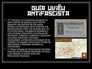 >> Tampoco nun podemos escaecer la gran cantidá de plaques que’l réxime espardió nes fachaes de les cases, firmaes pol Ministerio de la Vivienda, pa facese popular ente una sociedá que, en munchos casos, refugaba la dictadura y yera incapaz d’escaecer a la bayura de familiares, collacies y collacios y persones cercanes asesinaes, torturaes, represaliaes o emigraes pa escapar de la muerte o la cárcele, asina como la falta de democracia y llibertaes sociales ya individuales. >> Estes chapes de fierro tamién llevaben l’escudu de la Falange Española col xugu y les fleches: el partíu únicu del Movimiento Nacional. 