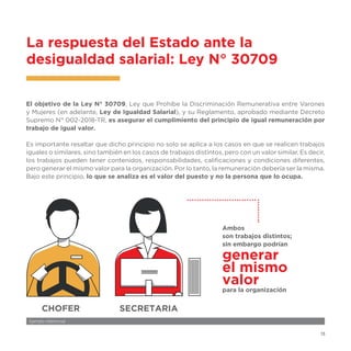 13
El objetivo de la Ley N° 30709, Ley que Prohíbe la Discriminación Remunerativa entre Varones
y Mujeres (en adelante, Ley de Igualdad Salarial), y su Reglamento, aprobado mediante Decreto
Supremo N° 002-2018-TR, es asegurar el cumplimiento del principio de igual remuneración por
trabajo de igual valor.
Es importante resaltar que dicho principio no solo se aplica a los casos en que se realicen trabajos
iguales o similares, sino también en los casos de trabajos distintos, pero con un valor similar. Es decir,
los trabajos pueden tener contenidos, responsabilidades, calificaciones y condiciones diferentes,
pero generar el mismo valor para la organización. Por lo tanto, la remuneración debería ser la misma.
Bajo este principio, lo que se analiza es el valor del puesto y no la persona que lo ocupa.
La respuesta del Estado ante la
desigualdad salarial: Ley N° 30709
CHOFER SECRETARIA
generar
el mismo
valor
para la organización
Ambos
son trabajos distintos;
sin embargo podrían
Ejemplo referencial
 