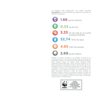 1.66 kg de residuos
0.33 kg de CO2
3.33 km de viaje en un coche
europeo estándar
52,74 litros de agua
4.65 kWh de energía
2.69 kg de madera
Al imprimir esta publicación con papel reciclado
CyclusPrint en vez de hacerlo con papel no reciclado, se
ahorró lo siguiente:
Fuentes: El ahorro de agua y de energía se basa en la
comparación entre un papel reciclado fabricado en las plantas de
Arjowiggins Graphic y un papel equivalente fabricado a partir de
fibras vírgenes según los últimos datos europeos BREF
disponibles (papel fabricado a partir de fibras vírgenes en una
fábrica de papel no integrada). El ahorro de emisiones de CO2 es
la diferencia entre las emisiones producidas en una fábrica de
Arjowiggins Graphic para la producción de un papel reciclado
específico y las emisiones generadas en la fabricación de un
papel equivalente fabricado a partir de fibras vírgenes. La
compañía Labelia Conseil se encarga de calcular la huella de
carbono siguiendo la metodología Bilan carbone® (Balance de
Emisiones). Los resultados se obtienen según datos actualizados
y estan sujetos a modificaciones.
 