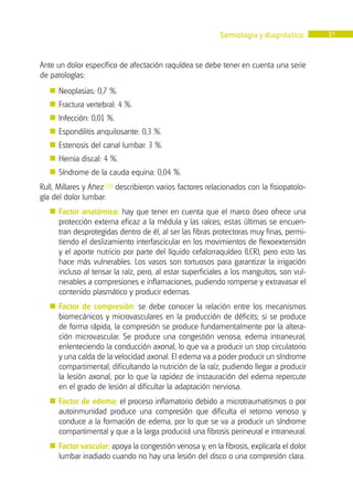 Semiología y diagnóstico 31
Ante un dolor específico de afectación raquídea se debe tener en cuenta una serie
de patologías:
� Neoplasias: 0,7 %.
� Fractura vertebral: 4 %.
� Infección: 0,01 %.
� Espondilitis anquilosante: 0,3 %.
� Estenosis del canal lumbar: 3 %.
� Hernia discal: 4 %.
� Síndrome de la cauda equina: 0,04 %.
Rull, Millares y Añez(10) describieron varios factores relacionados con la fisiopatolo-
gía del dolor lumbar:
� Factor anatómico: hay que tener en cuenta que el marco óseo ofrece una
protección externa eficaz a la médula y las raíces; estas últimas se encuen-
tran desprotegidas dentro de él, al ser las fibras protectoras muy finas, permi-
tiendo el deslizamiento interfascicular en los movimientos de flexoextensión
y el aporte nutricio por parte del líquido cefalorraquídeo (LCR), pero esto las
hace más vulnerables. Los vasos son tortuosos para garantizar la irrigación
incluso al tensar la raíz, pero, al estar superficiales a los manguitos, son vul-
nerables a compresiones e inflamaciones, pudiendo romperse y extravasar el
contenido plasmático y producir edemas.
� Factor de compresión: se debe conocer la relación entre los mecanismos
biomecánicos y microvasculares en la producción de déficits; si se produce
de forma rápida, la compresión se produce fundamentalmente por la altera-
ción microvascular. Se produce una congestión venosa, edema intraneural,
enlenteciendo la conducción axonal, lo que va a producir un stop circulatorio
y una caída de la velocidad axonal. El edema va a poder producir un síndrome
compartimental, dificultando la nutrición de la raíz, pudiendo llegar a producir
la lesión axonal, por lo que la rapidez de instauración del edema repercute
en el grado de lesión al dificultar la adaptación nerviosa.
� Factor de edema: el proceso inflamatorio debido a microtraumatismos o por
autoinmunidad produce una compresión que dificulta el retorno venoso y
conduce a la formación de edema, por lo que se va a producir un síndrome
compartimental y que a la larga producirá una fibrosis perineural e intraneural.
� Factor vascular: apoya la congestión venosa y, en la fibrosis, explicaría el dolor
lumbar irradiado cuando no hay una lesión del disco o una compresión clara.
 