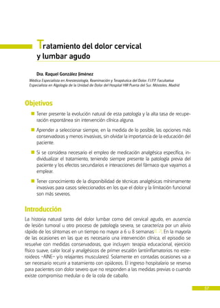 57
Tratamiento del dolor cervical
y lumbar agudo
Dra. Raquel González Jiménez
Médica Especialista en Anestesiología, Reanimación y Terapéutica del Dolor. F.I.P.P. Facultativa
Especialista en Algología de la Unidad de Dolor del Hospital HM Puerta del Sur. Móstoles. Madrid
Objetivos
� Tener presente la evolución natural de esta patología y la alta tasa de recupe-
ración espontánea sin intervención clínica alguna.
� Aprender a seleccionar siempre, en la medida de lo posible, las opciones más
conservadoras y menos invasivas, sin olvidar la importancia de la educación del
paciente.
� Si se considera necesario el empleo de medicación analgésica específica, in-
dividualizar el tratamiento, teniendo siempre presente la patología previa del
paciente y los efectos secundarios e interacciones del fármaco que vayamos a
emplear.
� Tener conocimiento de la disponibilidad de técnicas analgésicas mínimamente
invasivas para casos seleccionados en los que el dolor y la limitación funcional
son más severos.
Introducción
La historia natural tanto del dolor lumbar como del cervical agudo, en ausencia
de lesión tumoral u otro proceso de patología severa, se caracteriza por un alivio
rápido de los síntomas en un tiempo no mayor a 6 u 8 semanas(1, 2). En la mayoría
de las ocasiones en las que es necesario una intervención clínica, el episodio se
resuelve con medidas conservadoras, que incluyen: terapia educacional, ejercicio
físico suave, calor local y analgésicos de primer escalón (antiinflamatorios no este-
roideos –AINE– y/o relajantes musculares). Solamente en contadas ocasiones va a
ser necesario recurrir a tratamiento con opiáceos. El ingreso hospitalario se reserva
para pacientes con dolor severo que no responden a las medidas previas o cuando
existe compromiso medular o de la cola de caballo.
 