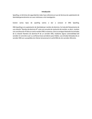 Introducción
Spoofing, en términos de seguridad de redes hace referencia al uso de técnicas de suplantación de
identidad generalmente con usos maliciosos o de investigación.
Existen varios tipos de spoofing vamos a dar a conocer el DNS Spoofing.
DNS Spoofing es la suplantación de identidad por nombre de dominio. Se trata del falseamiento de
una relación “Nombre de dominio-IP” ante una consulta de resolución de nombre, es decir, resolver
con una dirección IP falsa un cierto nombre DNS o viceversa. Esto se consigue falseando las entradas
de la relación Nombre de dominio-IP de un servidor DNS, mediante alguna vulnerabilidad del
servidor en concreto o por su confianza hacia servidores poco fiables. Las entradas falseadas de un
servidor DNS son susceptibles de infectar (envenenar) el caché DNS de otro servidor diferente.
 