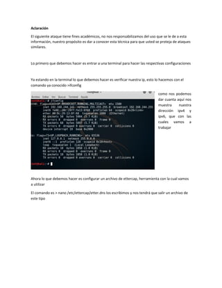 Aclaración
El siguiente ataque tiene fines académicos, no nos responsabilizamos del uso que se le de a esta
información, nuestro propósito es dar a conocer esta técnica para que usted se proteja de ataques
similares.
Lo primero que debemos hacer es entrar a una terminal para hacer las respectivas configuraciones
Ya estando en la terminal lo que debemos hacer es verificar nuestra ip, esto lo hacemos con el
comando ya conocido >ifconfig
como nos podemos
dar cuanta aquí nos
muestra nuestra
dirección ipv4 y
ipv6, que con las
cuales vamos a
trabajar
Ahora lo que debemos hacer es configurar un archivo de ettercap, herramienta con la cual vamos
a utilizar
El comando es > nano /etc/ettercap/etter.dns los escribimos y nos tendrá que salir un archivo de
este tipo
 