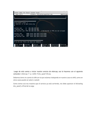 Luego de esto vamos a iniciar nuestro servicio de ettercap, eso lo hacemos con el siguiente
comando > ettercap -T -q -i eth0 -P dns_spoof -M arp.
Debemos tener en cuenta la LAN con la que estamos trabajando en nuestro caso es eth0, como en
otros casos puede ser wlan1 o wlan0.
Como vemos acá nos muestra que el servicio ya está corriendo, nos debe aparecer el Activating
dns_spoof, al final de la carga
 