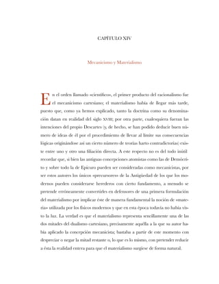 CAPÍTULO XIV
Mecanicismo y Materialismo
n el orden llamado «cientíﬁco», el primer producto del racionalismo fue
el mecanicismo cartesiano; el materialismo había de llegar más tarde,
puesto que, como ya hemos explicado, tanto la doctrina como su denomina-
ción datan en realidad del siglo XVIII; por otra parte, cualesquiera fueran las
intenciones del propio Descartes (y, de hecho, se han podido deducir buen nú-
mero de ideas de él por el procedimiento de llevar al límite sus consecuencias
lógicas originándose así un cierto número de teorías harto contradictorias) exis-
te entre uno y otro una ﬁliación directa. A este respecto no es del todo inútil
recordar que, si bien las antiguas concepciones atomistas como las de Demócri-
to y sobre todo la de Epicuro pueden ser consideradas como mecanicistas, por
ser estos autores los únicos «precursores» de la Antigüedad de los que los mo-
dernos pueden considerarse herederos con cierto fundamento, a menudo se
pretende erróneamente convertirles en defensores de una primera formulación
del materialismo por implicar éste de manera fundamental la noción de «mate-
ria» utilizada por los físicos modernos y que en esta época todavía no había vis-
to la luz. La verdad es que el materialismo representa sencillamente una de las
dos mitades del dualismo cartesiano, precisamente aquélla a la que su autor ha-
bía aplicado la concepción mecanicista; bastaba a partir de este momento con
despreciar o negar la mitad restante o, lo que es lo mismo, con pretender reducir
a ésta la realidad entera para que el materialismo surgiese de forma natural.
E
 