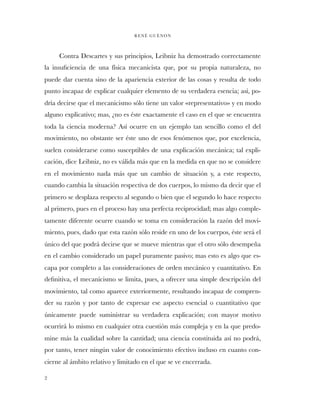 Contra Descartes y sus principios, Leibniz ha demostrado correctamente
la insuﬁciencia de una física mecanicista que, por su propia naturaleza, no
puede dar cuenta sino de la apariencia exterior de las cosas y resulta de todo
punto incapaz de explicar cualquier elemento de su verdadera esencia; así, po-
dría decirse que el mecanicismo sólo tiene un valor «representativo» y en modo
alguno explicativo; mas, ¿no es éste exactamente el caso en el que se encuentra
toda la ciencia moderna? Así ocurre en un ejemplo tan sencillo como el del
movimiento, no obstante ser éste uno de esos fenómenos que, por excelencia,
suelen considerarse como susceptibles de una explicación mecánica; tal expli-
cación, dice Leibniz, no es válida más que en la medida en que no se considere
en el movimiento nada más que un cambio de situación y, a este respecto,
cuando cambia la situación respectiva de dos cuerpos, lo mismo da decir que el
primero se desplaza respecto al segundo o bien que el segundo lo hace respecto
al primero, pues en el proceso hay una perfecta reciprocidad; mas algo comple-
tamente diferente ocurre cuando se toma en consideración la razón del movi-
miento, pues, dado que esta razón sólo reside en uno de los cuerpos, éste será el
único del que podrá decirse que se mueve mientras que el otro sólo desempeña
en el cambio considerado un papel puramente pasivo; mas esto es algo que es-
capa por completo a las consideraciones de orden mecánico y cuantitativo. En
deﬁnitiva, el mecanicismo se limita, pues, a ofrecer una simple descripción del
movimiento, tal como aparece exteriormente, resultando incapaz de compren-
der su razón y por tanto de expresar ese aspecto esencial o cuantitativo que
únicamente puede suministrar su verdadera explicación; con mayor motivo
ocurrirá lo mismo en cualquier otra cuestión más compleja y en la que predo-
mine más la cualidad sobre la cantidad; una ciencia constituida así no podrá,
por tanto, tener ningún valor de conocimiento efectivo incluso en cuanto con-
cierne al ámbito relativo y limitado en el que se ve encerrada.
RENÉ GUÈNON
2
 