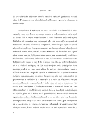 de los occidentales de nuestro tiempo; esta es la forma en que la física mecani-
cista de Descartes se veía abocada indefectiblemente a preparar el camino al
materialismo.
Teóricamente, la reducción de todas las cosas a lo cuantitativo se había
operado ya en todo lo que pertenece en rigor al orden corpóreo, en la medi-
da misma que la propia constitución de la física cartesiana implicaba la posi-
bilidad de tal reducción; sólo restaba extender esta concepción al conjunto de
la realidad tal como entonces se comprendía, mientras que, según los princi-
pios del racionalismo, ésta, por otra parte, quedaba restringida a la existencia
individual como único ámbito posible. Partiendo del dualismo, esta opera-
ción necesariamente debía presentarse como una reducción del «espíritu» a
la «materia», consistente en incluir en ella exclusivamente cuanto Descartes
había incluido en uno u otro de los términos con el fin de poder reducirlo to-
do a la cantidad por igual; así, tras haber relegado hasta cierto punto el as-
pecto esencial de las cosas «más allá de las nubes», ello suponía su completa
supresión de forma tal que no volviese a ser considerada y admitida más que
su faceta substancial, por ser a estos dos aspectos a los que corresponden res-
pectivamente el «espíritu» y la «materia» y a pesar de ofrecer una imagen
considerablemente empequeñecida y deformada de ambos conceptos. Des-
cartes había incluido en el ámbito cuantitativo la mitad del mundo tal como
él lo concebía y es posible incluso que ésta fuese la mitad más significativa en
su opinión, pues en el fondo de su pensamiento y fueran cuales fuesen las
apariencias, su deseo fundamental era el de ser un físico; a su vez, el materia-
lismo pretendió integrar en dicho ámbito al mundo entero; por consiguiente,
en lo sucesivo sólo le restaba esforzarse en elaborar efectivamente esta reduc-
ción por medio de una serie de teorías cada vez más apropiadas a este fin, y
RENÉ GUÈNON
4
 