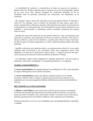 - La posibilidad de variación es característica de todas las especies de animales y
plantas. Darwin y Wallace suponían que la variación era una de las propiedades innatas
de los seres vivos. Hoy sabemos distinguir las variaciones heredadas de las no
heredadas. Sólo las primeras, producidas por mutaciones, son importantes en la
evolución.
- De cualquier especie nacen más individuos de los que pueden obtener su alimento y
sobrevivir. Sin embargo, como el número de individuos de cada especie sigue más o
menos constante bajo condiciones naturales, debe deducirse que perece un porcentaje de
la descendencia en cada generación. Si la descendencia de una especie prosperara en su
totalidad, y sucesivamente se reprodujera, pronto avasallaría cualquiera otra especie
sobre la Tierra.
- Sentado que nacen más sujetos de los que pueden sobrevivir, tiene que declararse una
lucha por la existencia, una competencia en busca de espacio y alimento. Esta lucha es
directa o indirecta, como la de los animales y vegetales para sobrevivir ante condiciones
de falta de agua o de bajas temperaturas o a otras condiciones desfavorables del medio
ambiente.
- Aquellas variaciones que capacitan mejor a un organismo para sobrevivir en un medio
ambiente dado favorecerán a sus poseedores sobre otros organismos menos bien
adaptados. Las ideas de la "lucha por la supervivencia" y "supervivencia del más apto"
son la esencia de la teoría de la selección natural, de Darwin y Wallace.
- Los individuos supervivientes originarán la siguiente generación, y de este modo se
transmiten variaciones "aventajadas" a la siguiente generación y a la siguiente.
TEORÍA ENDOSIMBIÓTICA
La teoría endosimbiótica fue popularizada por Lynn Margulis en 1967, quien describió
el origen simbiogenético de las células eucariotas.
La teoría endosimbiótica explica que algunos orgánulos propios de las células
eucariotas, habrían tenido su origen en organismos procariotas que después de ser
englobados por otro microorganismo habrían establecido una relación endosimbiótica
con éste.
DEL FIJISMO AL EVOLUCIONISMO
El fijismo o teoría fijista es una creencia que sostiene que las especies actualmente
existentes han permanecido básicamente invariables desde la Creación. Las especies
serían, por tanto, inmutables, tal y como fueron creadas. Los fósiles serían restos de los
animales que perecieron en los diluvios bíblicos o bien caprichos de la naturaleza.
El fijismo describe la naturaleza en su totalidad como una realidad definitiva, inmutable
y acabada.
 