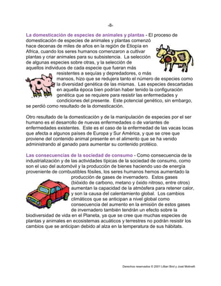 4/5
Ÿ Cationes: Na+
, K+
, Mg2+
, Ca2+
y amonio (NH4
+
).
Ÿ Aniones: Cl-
, fosfatos (PO4
3-
, PO4H2
-
, PO4H2
-
), sulfato (SO4
2-
), nitrato (NO3
-
) y carbonatos (CO3
2-
, CO3H-
).
Los iones minerales realizan múltiples funciones en el organismo, destacando
las siguientes:
1.3.1.- Regulación de los fenómenos osmóticos: cuando dos disoluciones
salinas de distinta concentración se ponen en contacto a través de una membrana
semipermeable (llamada así porque permite el paso de agua pero no de los iones
disueltos en ella) las dos disoluciones tienden a equilibrar sus concentraciones y, como
los iones no pueden atravesar la membrana, es el agua de la disolución más diluida la
que va pasando a la más concentrada. Este trasiego de agua cesa cuando ambas
disoluciones adquieren la misma concentración. La disolución más concentrada recibe el
nombre de hipertónica respecto a la menos concentrada que es la hipotónica; en el
momento del equilibrio se dice que las dos disoluciones son isotónicas. Este fenómeno se
conoce con el nombre de ósmosis y el paso del agua a través de la membrana
semipermeable genera una presión llamada presión osmótica. Esta será mayor cuanto
mayor sea la diferencia en la concentración de las dos disoluciones. Los seres vivos
mantienen en sus células una presión osmótica constante gracias a las sales minerales,
fenómeno llamado homoósmia, y son muy sensibles a las variaciones de la misma, lo
cual acarrea serios trastornos. Por esta razón toda disolución que se ponga en contacto
directo con las células de un organismo debe ser isotónica con respecto a la disolución
salina de su interior, ya que las membranas celulares se comportan como
semipermeables. Existen dos ejemplos típicos que demuestran la importancia de los
fenómenos osmóticos en el mantenimiento de la integridad celular:
1.- Las células vegetales poseen una gran vacuola que comprime el
citoplasma contra la pared celular. Al ponerlas en contacto con una solución salina
hipertónica respecto del líquido de la vacuola, el agua de ésta fluye hacia el exterior de la
célula y, como consecuencia, la vacuola se reduce de tamaño arrastrando al citoplasma,
que puede llegar a separarse de la pared celular. Este fenómeno se denomina
plasmólisis. Por el contrario, si la solución que se pone en contacto con la célula es
hipotónica, la corriente de agua se establece hacia el interior, comprimiendo el
citoplasma contra la pared celular. Este caso se llama turgencia.
2.- Repitiendo la misma experiencia con glóbulos rojos, como éstos carecen
de pared celular vegetal, al ponerlos en contacto con una solución hipertónica,
disminuyen de volumen y se arrugan al salir agua al exterior. Si los ponemos en contacto
con una solución hipotónica, el agua pasa al interior y el glóbulo rojo se dilata, pudiendo
llegar a estallar rompiéndose su membrana. Este caso extremo se llama hemolisis.
1.3.2.- Regulación del equilibrio ácido-base: En los seres vivos existe siempre
una cierta cantidad de hidrogeniones (H+
) y de iones hidroxilo (OH-
) que proceden de:
a) La disociación del agua que proporciona los dos iones: H2O H+
+
OH-
b) La disociación de cuerpos con función ácida que proporcionan H+
: ClH
Cl-
+ H+
c) La disociación de cuerpos con función básica que proporcionan OH-
:NaOH
Na+
+ OH-
Los hidrogeniones tienen carácter ácido, mientras que los hidroxiliones lo
tienen alcalino. Por lo tanto la acidez o alcalinidad del medio interno de un organismo
dependerá de la proporción en que se encuentren los dos iones. Así será neutro cuando
[H+
]=[OH-
], ácido cuando [H+
][OH-
] y alcalino cuando [H+
][OH-
]. Para que los
fenómenos vitales puedan desarrollarse con normalidad es necesario que la
concentración de H+, que se expresa en valores de pH sea más o menos constante y
próxima a la neutralidad, es decir, pH=7. Sin embargo, en las reacciones que tienen
lugar durante el metabolismo se están liberando productos tanto ácidos como básicos
que tenderán a variar dicha neutralidad si no fuera porque los organismos disponen de
unos mecanismos químicos que se oponen automáticamente a las variaciones de pH.
Estos mecanismos se denominan sistemas amortiguadores o sistemas tampón, y en ellos
intervienen de forma fundamental las sales minerales. Lo más corriente es que el pH
 