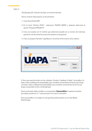 PAG 5
Guía INF-322-Programación II - Ing.Joan Manuel Gregorio Pérez.
G4_Ejemplo_02: Creación de login con archivo de texto.
Para la creación del proyecto, en Visual Studio
1. Inicie Visual Studio.NET
2. En el menú “Archivo (FILE)” , seleccione “NUEVO (NEW)” y después seleccione la
opción “Proyecto (PROJECT)”
3. Cree una carpeta con el nombre que seleccione (puede ser su número de matricula,
guarde la ruta de ubicación pues será usada en el programa)
4. Cree un proyecto llamado “LoginBasico”, renombre el formulario como sistema
5. Para crear este formulario se han utilizado: 3 button, 2 textboxt, 2 label, 1 pictureBox. En
base a ellos modiﬁque las propiedades que considere convenientes de forma que tenga
una base a ellos modiﬁque las propiedades que considere convenientes de forma que
tenga una pantalla similar a la del ejemplo.
Para la contraseña debe modiﬁcar una propiedad: PasswordChar e ingrese el carácter
que desea, puede ser un *, esto para que no se vea la contraseña.
Para el pictureBox si la imagen es más grande puede ajustarlo con en Size Mode:
StretchImage.
 