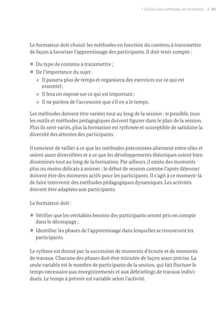 7 Choisir des méthodes de formation | 49
Le formateur doit choisir les méthodes en fonction du contenu à transmettre
de façon à favoriser l’apprentissage des participants. Il doit tenir compte :
z
z Du type de contenu à transmettre ;
z
z De l’importance du sujet :
~
~ Il passera plus de temps et organisera des exercices sur ce qui est
essentiel ;
~
~ Il fera un exposé sur ce qui est important ;
~
~ Il ne parlera de l’accessoire que s’il en a le temps.
Les méthodes doivent être variées tout au long de la session : si possible, tous
les outils et méthodes pédagogiques doivent figurer dans le plan de la session.
Plus ils sont variés, plus la formation est rythmée et susceptible de satisfaire la
diversité des attentes des participants.
Il convient de veiller à ce que les méthodes préconisées alternent entre elles et
soient assez diversifiées et à ce que les développements théoriques soient bien
disséminés tout au long de la formation. Par ailleurs, il existe des moments
plus ou moins délicats à animer : le début de session comme l’après déjeuner
doivent être des moments actifs pour les participants. Il s’agit à ce moment-là
de faire intervenir des méthodes pédagogiques dynamiques. Les activités
doivent être adaptées aux participants.
Le formateur doit :
z
z Vérifier que les véritables besoins des participants seront pris en compte
dans le découpage ;
z
z Identifier les phases de l’apprentissage dans lesquelles se trouveront les
participants.
Le rythme est donné par la succession de moments d’écoute et de moments
de travaux. Chacune des phases doit être minutée de façon assez précise. La
seule variable est le nombre de participants de la session, qui fait fluctuer le
temps nécessaire aux enregistrements et aux débriefings de travaux indivi-
duels. Le temps à prévoir est variable selon l’activité.
 