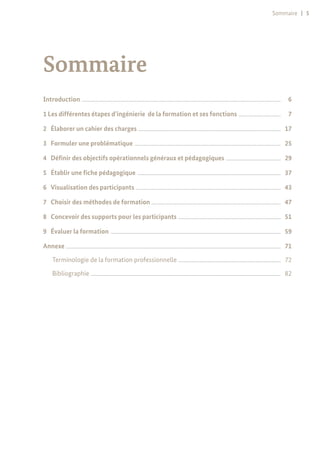 Sommaire | 5
Sommaire
Introduction .........................................................................................................................................................................................................	 6
1 Les différentes étapes d’ingénierie de la formation et ses fonctions ...........................................	 7
2	 Élaborer un cahier des charges ................................................................................................................................................	 17
3	 Formuler une problématique ....................................................................................................................................................	 25
4	 Définir des objectifs opérationnels généraux et pédagogiques ........................................................	 29
5	 Établir une fiche pédagogique .................................................................................................................................................	 37
6	 Visualisation des participants ...................................................................................................................................................	 43
7	 Choisir des méthodes de formation ...................................................................................................................................	 47
8	 Concevoir des supports pour les participants ........................................................................................................	 51
9	 Évaluer la formation ............................................................................................................................................................................	 59
Annexe .........................................................................................................................................................................................................................	 71
Terminologie de la formation professionnelle ........................................................................................................	 72
Bibliographie ................................................................................................................................................................................................	 82
 