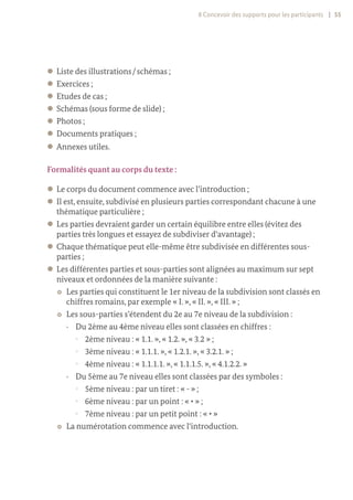 8 Concevoir des supports pour les participants | 55
z
z Liste des illustrations / schémas ;
z
z Exercices ;
z
z Etudes de cas ;
z
z Schémas (sous forme de slide) ;
z
z Photos ;
z
z Documents pratiques ;
z
z Annexes utiles.
Formalités quant au corps du texte :
z
z Le corps du document commence avec l’introduction ;
z
z Il est, ensuite, subdivisé en plusieurs parties correspondant chacune à une
thématique particulière ;
z
z Les parties devraient garder un certain équilibre entre elles (évitez des
parties très longues et essayez de subdiviser d‘avantage) ;
z
z Chaque thématique peut elle-même être subdivisée en différentes sous-
parties ;
z
z Les différentes parties et sous-parties sont alignées au maximum sur sept
niveaux et ordonnées de la manière suivante :
~
~ Les parties qui constituent le 1er niveau de la subdivision sont classés en
chiffres romains, par exemple « I. », « II. », « III. » ;
~
~ Les sous-parties s’étendent du 2e au 7e niveau de la subdivision :
y
y Du 2ème au 4ème niveau elles sont classées en chiffres :
°
° 2ème niveau : « 1.1. », « 1.2. », « 3.2 » ;
°
° 3ème niveau : « 1.1.1. », « 1.2.1. », « 3.2.1. » ;
°
° 4ème niveau : « 1.1.1.1. », « 1.1.1.5. », « 4.1.2.2. »
y
y Du 5ème au 7e niveau elles sont classées par des symboles :
°
° 5ème niveau : par un tiret : « - » ;
°
° 6ème niveau : par un point : « • » ;
°
° 7ème niveau : par un petit point : « ∙ »
~
~ La numérotation commence avec l‘introduction.
 