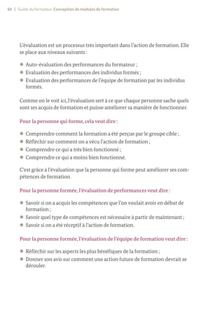 60 | Guide du formateur. Conception de modules de formation
L’évaluation est un processus très important dans l’action de formation. Elle
se place aux niveaux suivants :
z
z Auto-évaluation des performances du formateur ;
z
z Evaluation des performances des individus formés ;
z
z Evaluation des performances de l’équipe de formation par les individus
formés.
Comme on le voit ici, l’évaluation sert à ce que chaque personne sache quels
sont ses acquis de formation et puisse améliorer sa manière de fonctionner.
Pour la personne qui forme, cela veut dire :
z
z Comprendre comment la formation a été perçue par le groupe cible ;
z
z Réfléchir sur comment on a vécu l’action de formation ;
z
z Comprendre ce qui a très bien fonctionné ;
z
z Comprendre ce qui a moins bien fonctionné.
C’est grâce à l’évaluation que la personne qui forme peut améliorer ses com-
pétences de formation.
Pour la personne formée, l’évaluation de performances veut dire :
z
z Savoir si on a acquis les compétences que l’on voulait avoir en début de
formation ;
z
z Savoir quel type de compétences est nécessaire à partir de maintenant ;
z
z Savoir si on a été réceptif à l’action de formation.
Pour la personne formée, l’évaluation de l’équipe de formation veut dire :
z
z Réfléchir sur les aspects les plus bénéfiques de la formation ;
z
z Donner son avis sur comment une action future de formation devrait se
dérouler.
 