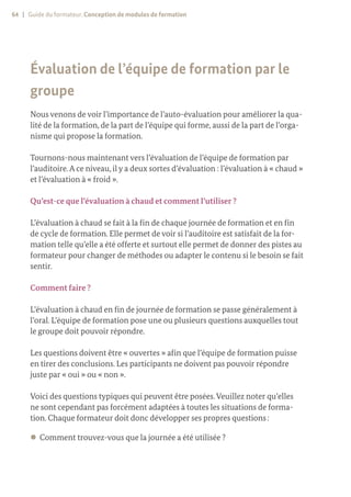 64 | Guide du formateur. Conception de modules de formation
Évaluation de l’équipe de formation par le
groupe
Nous venons de voir l’importance de l’auto-évaluation pour améliorer la qua-
lité de la formation, de la part de l’équipe qui forme, aussi de la part de l’orga-
nisme qui propose la formation.
Tournons-nous maintenant vers l’évaluation de l’équipe de formation par
l’auditoire.A ce niveau, il y a deux sortes d’évaluation : l’évaluation à « chaud »
et l’évaluation à « froid ».
Qu’est-ce que l’évaluation à chaud et comment l’utiliser ?
L’évaluation à chaud se fait à la fin de chaque journée de formation et en fin
de cycle de formation. Elle permet de voir si l’auditoire est satisfait de la for-
mation telle qu’elle a été offerte et surtout elle permet de donner des pistes au
formateur pour changer de méthodes ou adapter le contenu si le besoin se fait
sentir.
Comment faire ?
L’évaluation à chaud en fin de journée de formation se passe généralement à
l’oral. L’équipe de formation pose une ou plusieurs questions auxquelles tout
le groupe doit pouvoir répondre.
Les questions doivent être « ouvertes » afin que l’équipe de formation puisse
en tirer des conclusions. Les participants ne doivent pas pouvoir répondre
juste par « oui » ou « non ».
Voici des questions typiques qui peuvent être posées.Veuillez noter qu’elles
ne sont cependant pas forcément adaptées à toutes les situations de forma-
tion. Chaque formateur doit donc développer ses propres questions :
z
z Comment trouvez-vous que la journée a été utilisée ?
 