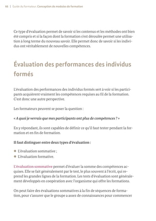 66 | Guide du formateur. Conception de modules de formation
Ce type d’évaluation permet de savoir si les contenus et les méthodes ont bien
été compris et si la façon dont la formation s’est déroulée permet une utilisa-
tion à long terme du nouveau savoir. Elle permet donc de savoir si les indivi-
dus ont véritablement de nouvelles compétences.
Évaluation des performances des individus
formés
L’évaluation des performances des individus formés sert à voir si les partici-
pants acquièrent vraiment les compétences requises au fil de la formation.
C’est donc une autre perspective.
Les formateurs peuvent se poser la question :
«Aquoi je verrais que mes participants ont plus de compétences ? »
En y répondant, ils sont capables de définir ce qu’il faut tester pendant la for-
mation et en fin de formation.
Il faut distinguer entre deux types d’évaluation :
z
z L’évaluation sommative ;
z
z L’évaluation formative.
L’évaluation sommative permet d’évaluer la somme des compétences ac-
quises. Elle se fait généralement par le test, le plus souvent à l’écrit, qui re-
prend les grandes lignes de la formation. Les tests d’évaluation sont générale-
ment développés en coopération avec l’organisme qui offre les formations.
On peut faire des évaluations sommatives à la fin de séquences de forma-
tion, pour s’assurer que le groupe a assez de connaissances pour commencer
 