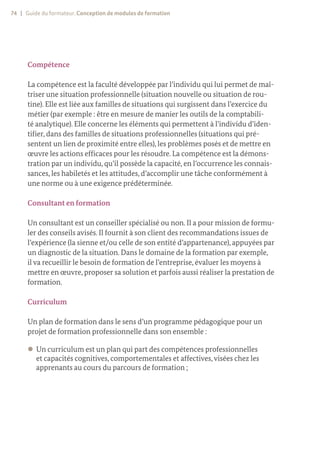 74 | Guide du formateur. Conception de modules de formation
Compétence
La compétence est la faculté développée par l’individu qui lui permet de maî-
triser une situation professionnelle (situation nouvelle ou situation de rou-
tine). Elle est liée aux familles de situations qui surgissent dans l’exercice du
métier (par exemple : être en mesure de manier les outils de la comptabili-
té analytique). Elle concerne les éléments qui permettent à l’individu d’iden-
tifier, dans des familles de situations professionnelles (situations qui pré-
sentent un lien de proximité entre elles), les problèmes posés et de mettre en
œuvre les actions efficaces pour les résoudre. La compétence est la démons-
tration par un individu, qu’il possède la capacité, en l’occurrence les connais-
sances, les habiletés et les attitudes, d’accomplir une tâche conformément à
une norme ou à une exigence prédéterminée.
Consultant en formation
Un consultant est un conseiller spécialisé ou non. Il a pour mission de formu-
ler des conseils avisés. Il fournit à son client des recommandations issues de
l’expérience (la sienne et/ou celle de son entité d’appartenance), appuyées par
un diagnostic de la situation. Dans le domaine de la formation par exemple,
il va recueillir le besoin de formation de l’entreprise, évaluer les moyens à
mettre en œuvre, proposer sa solution et parfois aussi réaliser la prestation de
formation.
Curriculum
Un plan de formation dans le sens d’un programme pédagogique pour un
projet de formation professionnelle dans son ensemble :
z
z Un curriculum est un plan qui part des compétences professionnelles
et capacités cognitives, comportementales et affectives,visées chez les
apprenants au cours du parcours de formation ;
 