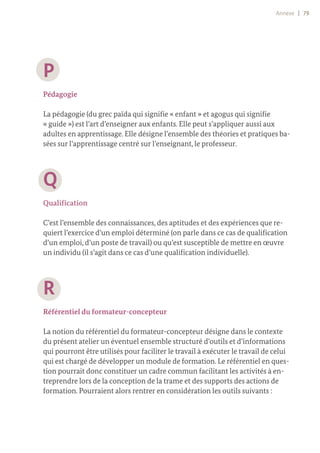 Annexe | 79
P
Pédagogie
La pédagogie (du grec païda qui signifie « enfant » et agogus qui signifie
« guide ») est l’art d’enseigner aux enfants. Elle peut s’appliquer aussi aux
adultes en apprentissage. Elle désigne l’ensemble des théories et pratiques ba-
sées sur l’apprentissage centré sur l’enseignant, le professeur.
Q
Qualification
C’est l’ensemble des connaissances, des aptitudes et des expériences que re-
quiert l’exercice d’un emploi déterminé (on parle dans ce cas de qualification
d’un emploi, d’un poste de travail) ou qu’est susceptible de mettre en œuvre
un individu (il s’agit dans ce cas d’une qualification individuelle).
R
Référentiel du formateur-concepteur
La notion du référentiel du formateur-concepteur désigne dans le contexte
du présent atelier un éventuel ensemble structuré d’outils et d’informations
qui pourront être utilisés pour faciliter le travail à exécuter le travail de celui
qui est chargé de développer un module de formation. Le référentiel en ques-
tion pourrait donc constituer un cadre commun facilitant les activités à en-
treprendre lors de la conception de la trame et des supports des actions de
formation. Pourraient alors rentrer en considération les outils suivants :
 