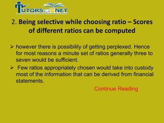2. Being selective while choosing ratio – Scores
of different ratios can be computed
 however there is possibility of getting perplexed. Hence
for most reasons a minute set of ratios generally three to
seven would be sufficient.
 Few ratios appropriately chosen would take into custody
most of the information that can be derived from financial
statements.
Continue Reading

 