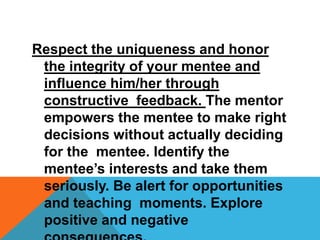 Respect the uniqueness and honor
the integrity of your mentee and
influence him/her through
constructive feedback. The mentor
empowers the mentee to make right
decisions without actually deciding
for the mentee. Identify the
mentee’s interests and take them
seriously. Be alert for opportunities
and teaching moments. Explore
positive and negative
 