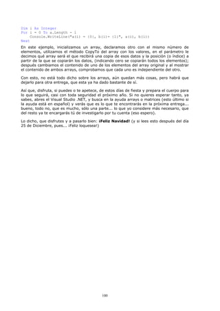 Dim i As Integer
For i = 0 To a.Length - 1
    Console.WriteLine("a(i) = {0}, b(i)= {1}", a(i), b(i))
Next
En este ejemplo, inicializamos un array, declaramos otro con el mismo número de
elementos, utilizamos el método CopyTo del array con los valores, en el parámetro le
decimos qué array será el que recibirá una copia de esos datos y la posición (o índice) a
partir de la que se copiarán los datos, (indicando cero se copiarán todos los elementos);
después cambiamos el contenido de uno de los elementos del array original y al mostrar
el contenido de ambos arrays, comprobamos que cada uno es independiente del otro.

Con esto, no está todo dicho sobre los arrays, aún quedan más cosas, pero habrá que
dejarlo para otra entrega, que esta ya ha dado bastante de sí.

Así que, disfruta, si puedes o te apetece, de estos días de fiesta y prepara el cuerpo para
lo que seguirá, casi con toda seguridad el próximo año. Si no quieres esperar tanto, ya
sabes, abres el Visual Studio .NET, y busca en la ayuda arrays o matrices (esto último si
la ayuda está en español) y verás que es lo que te encontrarás en la próxima entrega...
bueno, todo no, que es mucho, sólo una parte... lo que yo considere más necesario, que
del resto ya te encargarás tú de investigarlo por tu cuenta (eso espero).

Lo dicho, que disfrutes y a pasarlo bien: ¡Feliz Navidad! (y si lees esto después del día
25 de Diciembre, pues... ¡Feliz loquesea!)




                                           100
 
