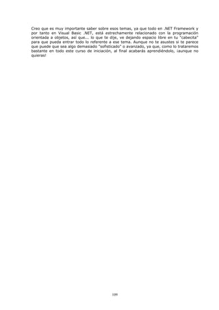 Creo que es muy importante saber sobre esos temas, ya que todo en .NET Framework y
por tanto en Visual Basic .NET, está estrechamente relacionado con la programación
orientada a objetos, así que... lo que te dije, ve dejando espacio libre en tu "cabecita"
para que pueda entrar todo lo referente a ese tema. Aunque no te asustes si te parece
que puede que sea algo demasiado "sofisticado" o avanzado, ya que, como lo trataremos
bastante en todo este curso de iniciación, al final acabarás aprendiéndolo, ¡aunque no
quieras!




                                           109
 