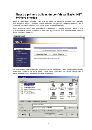 1. Nuestra primera aplicación con Visual Basic .NET.:
   Primera entrega
Para ir calentando motores, creo que lo mejor es empezar creando una pequeña
aplicación con VB.NET, después iremos aclarando los distintos conceptos usados... así te
resultará menos complicado todo lo que tengo preparado para ti.

Inicia el Visual Studio .NET, por defecto te mostrará la "página de inicio" desde la cual
pueden crearse nuevos proyectos o bien abrir alguno de los más recientemente abiertos.
Pulsa en Nuevo proyecto




Te mostrará los diferentes tipos de proyectos que se pueden crear, en el panel izquierdo
selecciona Proyectos de Visual Basic (Visual Basic Projects) y de los que muestra en el
panel de la derecha, selecciona Console Application




                                           11
 