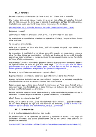 11.2.1. Herencia
Esto es lo que la documentación de Visual Studio .NET nos dice de la herencia:

Una relación de herencia es una relación en la que un tipo (el tipo derivado) se deriva de
otro (el tipo base), de tal forma que el espacio de declaración del tipo derivado contiene
implícitamente todos los miembros de tipo no constructor del tipo base.

(ms-help://MS.VSCC.2003/MS.MSDNVS.3082/vbls7/html/vblrfVBSpec4_2.htm)

Está claro ¿verdad?

¿Cómo? ¿Que no te has enterado? A ver, a ver... y si probamos con esto otro:

La herencia es la capacidad de una clase de obtener la interfaz y comportamiento de una
clase existente.

Ya nos vamos entendiendo.

Para que te quede un poco más claro, pero no esperes milagros, aquí tienes otra
definición de herencia:

La herencia es la cualidad de crear clases que estén basadas en otras clases. La nueva
clase heredará todas las propiedades y métodos de la clase de la que está derivada,
además de poder modificar el comportamiento de los procedimientos que ha heredado,
así como añadir otros nuevos.

Resumiendo: Gracias a la herencia podemos ampliar cualquier clase existente, además
de aprovecharnos de todo lo que esa clase haga... (sí, ya se que aún no hemos
profundizado en lo que son las clases, pero... es que esto no es fácil de explicar, al
menos para que se entienda a la primera, así que muuucha paciencia...)

Para que lo entiendas mejor, veamos un ejemplo clásico:

Supongamos que tenemos una clase Gato que está derivada de la clase Animal.

El Gato hereda de Animal todas las características comunes a los animales, además de
añadirle algunas características particulares a su condición felina.

Podemos decir que un Gato es un Animal, lo mismo que un Perro es un Animal, ambos
están derivados (han heredado) de la clase Animal, pero cada uno de ellos es diferente,
aunque en el fondo los dos son animales.

Esto es herencia: usar una clase base (Animal) y poder ampliarla sin perder nada de lo
heredado, pudiendo ampliar la clase de la que se ha derivado (o heredado).

¿Qué? Sigues sin enterarte, ¿verdad?

Bueno, que le vamos a hacer... pero no desanimes y sigue leyendo... que si bien esto no
es cosa fácil, tampoco es algo que sea imposible de entender, (hasta el Guille se ha
enterado de que va todo esto de la herencia, así que... paciencia).

        11.2.2. Encapsulación
A ver si con la encapsulación tenemos más suerte:

La encapsulación es la capacidad de contener y controlar el acceso a un grupo de
elementos asociados. Las clases proporcionan una de las formas más comunes de
encapsular elementos.

(ms-help://MS.VSCC.2003/MS.MSDNVS.3082/vbcn7/html/vbconClassModulesPuttingDataTypesProceduresTogether.htm)



                                                    112
 
