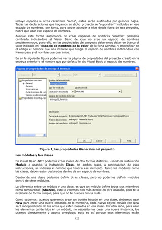 incluye espacios u otros caracteres "raros", estos serán sustituidos por guiones bajos.
Todas las declaraciones que hagamos en dicho proyecto se "supondrán" incluidas en ese
espacio de nombres, por tanto, para poder acceder a ellas desde fuera de ese proyecto,
habrá que usar ese espacio de nombres.
Aunque esta forma automática de crear espacios de nombres "ocultos" podemos
cambiarla indicándole al Visual Basic de que no cree un espacio de nombres
predeterminado, para ello, en las propiedades del proyecto deberemos dejar en blanco el
valor indicado en "Espacio de nombres de la raíz:" de la ficha General, y especificar en
el código el nombre que nos interese que tenga el espacio de nombres indicándolo con
Namespace y el nombre que queramos.

En en la siguiente figura podemos ver la página de propiedades del proyecto creado en la
entrega anterior y el nombre que por defecto le dio Visual Basic al espacio de nombres.




                 Figura 1, las propiedades Generales del proyecto

Los módulos y las clases

En Visual Basic .NET podemos crear clases de dos formas distintas, usando la instrucción
Module o usando la instrucción Class, en ambos casos, a continuación de esas
instrucciones, se indicará el nombre que tendrá ese elemento. Tanto los módulos como
las clases, deben estar declarados dentro de un espacio de nombres.

Dentro de una clase podemos definir otras clases, pero no podemos definir módulos
dentro de otros módulos.

La diferencia entre un módulo y una clase, es que un módulo define todos sus miembros
como compartidos (Shared), esto lo veremos con más detalle en otra ocasión, pero te lo
explicaré de forma simple, para que no te quedes con la duda:

Como sabemos, cuando queremos crear un objeto basado en una clase, debemos usar
New para crear una nueva instancia en la memoria, cada nuevo objeto creado con New
será independiente de los otros que estén basados en esa clase. Por otro lado, para usar
los elementos contenidos en un módulo, no necesitamos crear una nueva instancia, los
usamos directamente y asunto arreglado; esto es así porque esos elementos están

                                          122
 