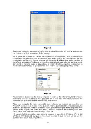 Figura 3

Realmente no tendrá ese aspecto, salvo que tengas el Windows XP, pero al aspecto que
me refiero es al de la separación de los puntos.

En el panel de la derecha, debajo del explorador de soluciones, está la ventana de
propiedades del elemento que actualmente esté seleccionado, en nuestro caso son las
propiedades del Form1. Vamos a buscar el elemento GridSize para poder cambiar el
tamaño de separación. Verás que se muestran dos valores separados por punto y coma,
pero también hay una cruz a la izquierda de la palabra GridSize, si pulsas en esa cruz, se
mostrarán los tamaños a lo que se refiere esos valores separados por punto y coma:




                                        Figura 4

Posiciónate en cualquiera de ellos y asígnale el valor 4, de esta forma, tendremos un
formulario con una cuadrícula más pequeña, en la que será más fácil posicionar los
controles que queramos añadir al formulario en cuestión.

Fíjate que después de haber cambiado esos valores, los mismos se muestran en
"negrita", indicándonos de esta forma que son valores que nosotros hemos asignado, los
que tiene por defecto. También te habrás fijado que ahora el "grid" tiene los puntos más
juntos. Si no te gusta así como está ahora, ponlos a tu gusto. Yo los configuro a 4x4,
pero tu eres libre de ponerlos como mejor te plazca...
 El aspecto habrá cambiado a este otro, te muestro el aspecto de Windows XP y el del
Windows 2000 (clásico), aunque en resumidas cuentas, lo que hay que ver es que los
punticos esos están más arrejuntaos...


                                           19
 
