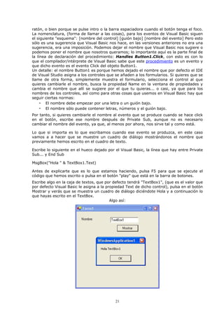 ratón, o bien porque se pulse intro o la barra espaciadora cuando el botón tenga el foco.
La nomenclatura, (forma de llamar a las cosas), para los eventos de Visual Basic siguen
el siguiente "esquema": [nombre del control] [guión bajo] [nombre del evento] Pero esto
sólo es una sugerencia que Visual Basic nos hace, en las versiones anteriores no era una
sugerencia, era una imposición. Podemos dejar el nombre que Visual Basic nos sugiere o
podemos poner el nombre que nosotros queramos; lo importante aquí es la parte final de
la línea de declaración del procedimiento: Handles Button1.Click, con esto es con lo
que el compilador/intérprete de Visual Basic sabe que este procedimiento es un evento y
que dicho evento es el evento Click del objeto Button1.
Un detalle: el nombre Button1 es porque hemos dejado el nombre que por defecto el IDE
de Visual Studio asigna a los controles que se añaden a los formularios. Si quieres que se
llame de otra forma, simplemente muestra el formulario, selecciona el control al que
quieres cambiarle el nombre, busca la propiedad Name en la ventana de propiedades y
cambia el nombre que allí se sugiere por el que tu quieras... o casi, ya que para los
nombres de los controles, así como para otras cosas que usemos en Visual Basic hay que
seguir ciertas normas:
     - El nombre debe empezar por una letra o un guión bajo.
     - El nombre sólo puede contener letras, números y el guión bajo.
Por tanto, si quieres cambiarle el nombre al evento que se produce cuando se hace click
en el botón, escribe ese nombre después de Private Sub, aunque no es necesario
cambiar el nombre del evento, ya que, al menos por ahora, nos sirve tal y como está.

Lo que si importa es lo que escribamos cuando ese evento se produzca, en este caso
vamos a a hacer que se muestre un cuadro de diálogo mostrándonos el nombre que
previamente hemos escrito en el cuadro de texto.

Escribe lo siguiente en el hueco dejado por el Visual Basic, la línea que hay entre Private
Sub... y End Sub

MsgBox("Hola " & TextBox1.Text)

Antes de explicarte que es lo que estamos haciendo, pulsa F5 para que se ejecute el
código que hemos escrito o pulsa en el botón "play" que está en la barra de botones.
Escribe algo en la caja de textos, que por defecto tendrá "TextBox1", (que es el valor que
por defecto Visual Basic le asigna a la propiedad Text de dicho control), pulsa en el botón
Mostrar y verás que se muestra un cuadro de diálogo diciéndote Hola y a continuación lo
que hayas escrito en el TextBox.
                                          Algo así:




                                            21
 