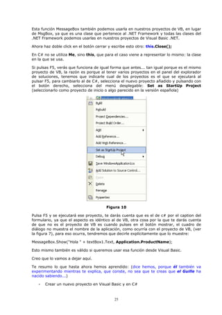 Esta función MessageBox también podemos usarla en nuestros proyectos de VB, en lugar
de MsgBox, ya que es una clase que pertenece al .NET Framework y todas las clases del
.NET Framework podemos usarlas en nuestros proyectos de Visual Basic .NET.

Ahora haz doble click en el botón cerrar y escribe esto otro: this.Close();

En C# no se utiliza Me, sino this, que para el caso viene a representar lo mismo: la clase
en la que se usa.

Si pulsas F5, verás que funciona de igual forma que antes... tan igual porque es el mismo
proyecto de VB, la razón es porque al tener varios proyectos en el panel del explorador
de soluciones, tenemos que indicarle cual de los proyectos es el que se ejecutará al
pulsar F5, para cambiarlo al de C#, selecciona el nuevo proyecto añadido y pulsando con
el botón derecho, selecciona del menú desplegable: Set as StartUp Project
(seleccionarlo como proyecto de inicio o algo parecido en la versión española)




                                       Figura 10

Pulsa F5 y se ejecutará ese proyecto, te darás cuenta que es el de c# por el caption del
formulario, ya que el aspecto es idéntico al de VB, otra cosa por la que te darás cuenta
de que no es el proyecto de VB es cuando pulses en el botón mostrar, el cuadro de
diálogo no muestra el nombre de la aplicación, como ocurría con el proyecto de VB, (ver
la figura 7), para eso ocurra, tendremos que decirle explícitamente que lo muestre:

MessageBox.Show("Hola " + textBox1.Text, Application.ProductName);

Esto mismo también es válido si queremos usar esa función desde Visual Basic.

Creo que lo vamos a dejar aquí.

Te resumo lo que hasta ahora hemos aprendido: (dice hemos, porque él también va
experimentando mientras te explica, que conste, no sea que te creas que el Guille ha
nacido sabiendo...)

   -   Crear un nuevo proyecto en Visual Basic y en C#



                                            25
 