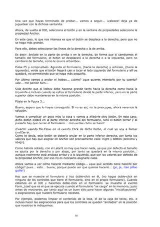 Una vez que hayas terminado de probar... vamos a seguir... ¡valeeee! deja ya de
juguetear con la dichosa ventanita.

Ahora, de vuelta al IDE, selecciona el botón y en la ventana de propiedades selecciona la
propiedad Anchor.

En este caso, lo que nos interesa es que el botón se desplace a la derecha, pero que no
se haga más grande.

Para ello, debes seleccionar las líneas de la derecha y la de arriba.

Es decir: ánclate en la parte de arriba y en la derecha, de forma que si cambiamos el
tamaño del formulario, el botón se desplazará a la derecha o a la izquierda, pero no
cambiará de tamaño, como le ocurre al textbox.

Pulsa F5 y compruébalo. Agranda el formulario, (hacia la derecha) y achícalo, (hacia la
izquierda), verás que el botón llegará casi a tocar el lado izquierdo del formulario y allí se
quedará, no permitiendo que se haga más pequeño.

Por último vamos a anclar el listbox... ¿cómo? ¿que quieres intentarlo por tu cuenta?
vale... me parece bien...

Sólo decirte que el listbox debe hacerse grande tanto hacia la derecha como hacia la
izquierda e incluso cuando se estira el formulario desde la parte inferior, pero en la parte
superior debe mantenerse en la misma posición.

Fíjate en la figura 3...

Bueno, espero que lo hayas conseguido. Si no es así, no te preocupes, ahora veremos la
solución.

Vamos a complicar un poco más la cosa y vamos a añadirle otro botón. En este caso,
dicho botón estará en la parte inferior derecha del formulario, será el botón cerrar y al
pulsarlo hay que cerrar el formulario... ¿recuerdas cómo se hace?

¡Exacto! usando Me.Close en el evento Click de dicho botón, el cual yo voy a llamar
cmdCerrar.
Como te decía, este botón se debería anclar en la parte inferior derecha, por tanto los
valores que hay que asignar en Anchor son precisamente esos: Right y Botton (derecha y
abajo).

Como habrás notado, con el Label1 no hay que hacer nada, ya que por defecto el tamaño
se ajusta por la derecha y por abajo, por tanto se quedará en la misma posición...
aunque realmente está anclada arriba y a la izquierda, que son los valores por defecto de
la propiedad Anchor, por eso no es necesario asignarle nada.

Ahora vamos a ver cómo hacerlo mediante código... ¿que qué sentido tiene hacerlo por
código? pues... esto... bueno, porque puede ser que quieras hacerlo... (je, je, ¡tan pillao
guille!)

Haz que se muestre el formulario y haz doble-click en él, (no hagas doble-click en
ninguno de los controles que tiene el formulario, sino en el propio formulario). Cuando
estamos en el IDE y hacemos doble-click en el formulario se muestra el evento
Form_Load que es el que se ejecuta cuando el formulario "se carga" en la memoria, justo
antes de mostrarse, por tanto aquí es un buen sitio para hacer algunas "inicializaciones"
o asignaciones que nuestro formulario necesite.

Por ejemplo, podemos limpiar el contenido de la lista, el de la caja de texto, etc. e
incluso hacer las asignaciones para que los controles se queden "anclados" en la posición
que nosotros le indiquemos.


                                             30
 