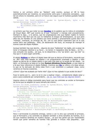 Vamos a ver primero cómo se "declara" este evento, aunque el VB lo hace
automáticamente por nosotros, es conveniente verlo para ir aclarando conceptos... que
tal vez ahora no necesites, pero en un futuro casi seguro que te hubiese gustado haberlo
sabido.
    Private Sub Form1_Load(ByVal sender             As   System.Object,     ByVal   e   As
System.EventArgs) Handles MyBase.Load
        Me.TextBox1.Text = ""
        Me.ListBox1.Items.Clear()
    End Sub

Lo primero que hay que notar es que Handles es la palabra que le indica al compilador
de Visual Basic .NET qué evento es el que "manipula" o maneja este procedimiento.
Siempre lo digo... o lo pienso, que los anglosajones (los que hablan inglés) lo tienen
muchísimo más fácil que los que no hablamos la lengua de Shakespeare, ya que para
ellos eso de Handles es una palabra que tiene sentido y precisamente quiere decir eso
"maneja", manipula, se encarga de, etc. con lo cual tienen superclaro que es lo que
quiere decir esa palabreja... Esto, (la declaración del Sub), se encarga de manejar el
evento Load del objeto MyBase.

Aunque también hay que decirlo... algunos de esos "hablantes" de inglés, aún a pesar de
tener el lenguaje (idioma) a su favor... no tienen ni repajolera idea de Basic... en fin...
ese consuelo nos queda... así que, no te desanimes y tira "pa lante", que "pa trás" no
hay que ir ni para coger carrerilla...

El objeto MyBase se refiere al objeto base del que se deriva el formulario, recuerda que
en .NET todo está basado en objetos y en programación orientada a objetos y todo
objeto se deriva de un objeto básico o que está más bajo en la escala de las clases... es
decir, un formulario se basa en la clase System.Windows.Forms.Form y a esa clase es
a la que hace referencia el objeto MyBase, mientras que Me se refiere a la clase actual,
la que se ha derivado de dicha clase Form o por extensión a cualquier clase, como
veremos en futuras ocasiones.
¿Cómo? ¿Que has acabado por liarte más? ¿Que no has captado lo que acabo de decir?

Pues lo siento por ti... pero no te lo voy a explicar mejor... simplemente déjalo estar y
poco a poco acabarás por comprenderlo... (je, je, ¡que malo que soy algunas veces!)

Veamos ahora el código prometido para hacer que los controles se anclen al formulario
de forma que se adapten al nuevo tamaño del mismo:
Private Sub Form1_Load(ByVal sender As System.Object, ByVal e As
System.EventArgs) Handles MyBase.Load
    Me.TextBox1.Text = ""
    Me.ListBox1.Items.Clear()
    ' Asignar los valores para "anclar" los controles al formulario
    ' El TextBox1 se anclará a Arriba, Izquierda y Derecha
    TextBox1.Anchor = AnchorStyles.Top Or AnchorStyles.Left Or
AnchorStyles.Right
    ' El botón Añadir lo hará Arriba y a la derecha:
    cmdAdd.Anchor = AnchorStyles.Top Or AnchorStyles.Right
    ' El listbox lo hará en los cuatro vértices:
    ListBox1.Anchor = AnchorStyles.Top Or AnchorStyles.Left Or
AnchorStyles.Right Or AnchorStyles.Bottom
    ' El botón cerrar sólo lo hará a la derecha y abajo
    cmdCerrar.Anchor = AnchorStyles.Right Or AnchorStyles.Bottom
End Sub
Para ir terminando la presente entrega, vamos a ver lo otro que comenté al principio,
que el formulario y los controles se adapten también a otros tamaños de fuentes, no a
los que nosotros tenemos en nuestro equipo... ya que hay gente que por necesidades
tienen que poner tamaños de fuentes más grandes e incluso más pequeñas... que


                                            31
 