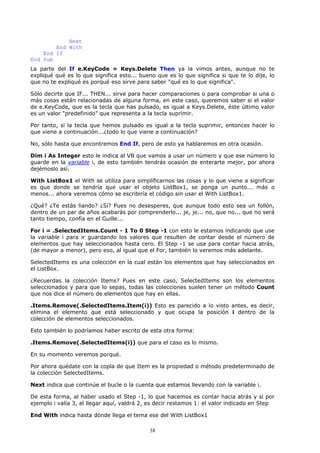 Next
        End With
    End If
End Sub
La parte del If e.KeyCode = Keys.Delete Then ya la vimos antes, aunque no te
expliqué qué es lo que significa esto... bueno que es lo que significa si que te lo dije, lo
que no te expliqué es porqué eso sirve para saber "qué es lo que significa".

Sólo decirte que IF... THEN... sirve para hacer comparaciones o para comprobar si una o
más cosas están relacionadas de alguna forma, en este caso, queremos saber si el valor
de e.KeyCode, que es la tecla que has pulsado, es igual a Keys.Delete, éste último valor
es un valor "predefinido" que representa a la tecla suprimir.

Por tanto, si la tecla que hemos pulsado es igual a la tecla suprimir, entonces hacer lo
que viene a continuación...¿todo lo que viene a continuación?

No, sólo hasta que encontremos End If, pero de esto ya hablaremos en otra ocasión.

Dim i As Integer esto le indica al VB que vamos a usar un número y que ese número lo
guarde en la variable i, de esto también tendrás ocasión de enterarte mejor, por ahora
dejémoslo así.

With ListBox1 el With se utiliza para simplificarnos las cosas y lo que viene a significar
es que donde se tendría que usar el objeto ListBox1, se ponga un punto... más o
menos... ahora veremos cómo se escribiría el código sin usar el With ListBox1.

¿Qué? ¿Te estás liando? ¿Sí? Pues no desesperes, que aunque todo esto sea un follón,
dentro de un par de años acabarás por comprenderlo... je, je... no, que no... que no será
tanto tiempo, confía en el Guille...

For i = .SelectedItems.Count - 1 To 0 Step -1 con esto le estamos indicando que use
la variable i para ir guardando los valores que resulten de contar desde el número de
elementos que hay seleccionados hasta cero. El Step -1 se usa para contar hacia atrás,
(de mayor a menor), pero eso, al igual que el For, también lo veremos más adelante.

SelectedItems es una colección en la cual están los elementos que hay seleccionados en
el ListBox.

¿Recuerdas la colección Items? Pues en este caso, SelectedItems son los elementos
seleccionados y para que lo sepas, todas las colecciones suelen tener un método Count
que nos dice el número de elementos que hay en ellas.

.Items.Remove(.SelectedItems.Item(i)) Esto es parecido a lo visto antes, es decir,
elimina el elemento que está seleccionado y que ocupa la posición i dentro de la
colección de elementos seleccionados.

Esto también lo podríamos haber escrito de esta otra forma:

.Items.Remove(.SelectedItems(i)) que para el caso es lo mismo.

En su momento veremos porqué.

Por ahora quédate con la copla de que Item es la propiedad o método predeterminado de
la colección SelectedItems.

Next indica que continúe el bucle o la cuenta que estamos llevando con la variable i.

De esta forma, al haber usado el Step -1, lo que hacemos es contar hacia atrás y si por
ejemplo i valía 3, al llegar aquí, valdrá 2, es decir restamos 1: el valor indicado en Step

End With indica hasta dónde llega el tema ese del With ListBox1

                                            38
 