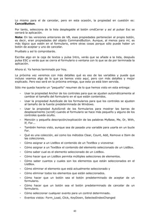 Lo mismo para el de cancelar, pero en esta ocasión, la propiedad en cuestión es:
CancelButton.

Por tanto, selecciona de la lista desplegable el botón cmdCerrar y así al pulsar Esc se
cerrará la aplicación.
Nota: En las versiones anteriores de VB, esas propiedades pertenecían al propio botón,
es decir, eran propiedades del objeto CommandButton. Aunque, al menos para mí, es
más lógico que estén en el formulario, entre otras cosas porque sólo puede haber un
botón de aceptar y uno de cancelar.
Pruébalo y así lo comprobarás.

Escribe algo en la caja de textos y pulsa Intro, verás que se añade a la lista, después
pulsa ESC y verás que se cierra el formulario o ventana con lo que se da por terminada la
aplicación.

Ahora sí. Ya hemos terminado por hoy.

La próxima vez veremos con más detalles qué es eso de las variables y puede que
incluso veamos algo de lo que ya hemos visto aquí, pero con más detalles y mejor
explicado. Pero eso será en la próxima entrega, que esta ya está bien servida.

Sólo me queda hacerte un "pequeño" resumen de lo que hemos visto en esta entrega:

   -   Usar la propiedad Anchor de los controles para que se ajusten automáticamente al
       cambiar el tamaño del formulario en el que están contenidos.
   -   Usar la propiedad AutoScale de los formularios para que los controles se ajusten
       al tamaño de la fuente predeterminada de Windows.
   -   Usar la propiedad AutoScroll de los formularios para mostrar las barras de
       desplazamiento (scroll) cuando el formulario se hace más pequeño y alguno de los
       controles queda oculto.
   -   Mención y pequeña descripción/explicación de las palabras MyBase, Me, Or, With,
       If, For...
   -   También hemos visto, aunque sea de pasada una variable para usarla en un bucle
       For.
   -   Qué es una colección, así como los métodos Clear, Count, Add, Remove e Item de
       las colecciones.
   -   Cómo asignar a un ListBox el contenido de un TextBox y viceversa:
   -   Cómo asignar a un TextBox el contenido del elemento seleccionado de un ListBox.
   -   Cómo saber cual es el elemento seleccionado de un ListBox.
   -   Cómo hacer que un ListBox permita múltiples selecciones de elementos.
   -   Cómo saber cuantos y cuales son los elementos que están seleccionados en el
       ListBox.
   -   Cómo eliminar el elemento que está actualmente seleccionado y
   -   Cómo eliminar todos los elementos que están seleccionados.
   -   Cómo hacer que un botón sea el botón predeterminado de aceptar de un
       formulario.
   -   Cómo hacer que un botón sea el botón predeterminado de cancelar de un
       formulario.
   -   Cómo seleccionar cualquier evento para un control determinado.
   -   Eventos vistos: Form_Load, Click, KeyDown, SelectedIndexChanged




                                           40
 