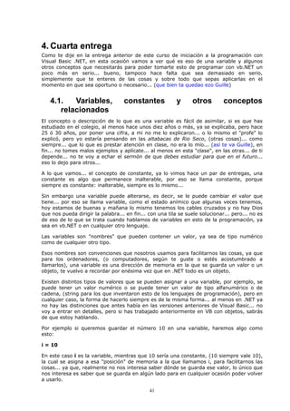 4. Cuarta entrega
Como te dije en la entrega anterior de este curso de iniciación a la programación con
Visual Basic .NET, en esta ocasión vamos a ver qué es eso de una variable y algunos
otros conceptos que necesitarás para poder tomarte esto de programar con vb.NET un
poco más en serio... bueno, tampoco hace falta que sea demasiado en serio,
simplemente que te enteres de las cosas y sobre todo que sepas aplicarlas en el
momento en que sea oportuno o necesario... (que bien ta quedao ezo Guille)


   4.1.   Variables,               constantes             y     otros         conceptos
      relacionados
El concepto o descripción de lo que es una variable es fácil de asimilar, si es que has
estudiado en el colegio, al menos hace unos diez años o más, ya se explicaba, pero hace
25 ó 30 años, por poner una cifra, a mi no me lo explicaron... o lo mismo el "profe" lo
explicó, pero yo estaría pensando en las altabacas de Rio Seco, (otras cosas)... como
siempre... que lo que es prestar atención en clase, no era lo mío... (así te va Guille), en
fin... no tomes malos ejemplos y aplícate... al menos en esta "clase", en las otras... de ti
depende... no te voy a echar el sermón de que debes estudiar para que en el futuro...
eso lo dejo para otros...

A lo que vamos... el concepto de constante, ya lo vimos hace un par de entregas, una
constante es algo que permanece inalterable, por eso se llama constante, porque
siempre es constante: inalterable, siempre es lo mismo...

Sin embargo una variable puede alterarse, es decir, se le puede cambiar el valor que
tiene... por eso se llama variable, como el estado anímico que algunas veces tenemos,
hoy estamos de buenas y mañana lo mismo tenemos los cables cruzados y no hay Dios
que nos pueda dirigir la palabra... en fin... con una tila se suele solucionar... pero... no es
de eso de lo que se trata cuando hablamos de variables en esto de la programación, ya
sea en vb.NET o en cualquier otro lenguaje.

Las variables son "nombres" que pueden contener un valor, ya sea de tipo numérico
como de cualquier otro tipo.

Esos nombres son convenciones que nosotros usamos para facilitarnos las cosas, ya que
para los ordenadores, (o computadores, según te guste o estés acostumbrado a
llamarlos), una variable es una dirección de memoria en la que se guarda un valor o un
objeto, te vuelvo a recordar por enésima vez que en .NET todo es un objeto.

Existen distintos tipos de valores que se pueden asignar a una variable, por ejemplo, se
puede tener un valor numérico o se puede tener un valor de tipo alfanumérico o de
cadena, (string para los que inventaron esto de los lenguajes de programación), pero en
cualquier caso, la forma de hacerlo siempre es de la misma forma... al menos en .NET ya
no hay las distinciones que antes había en las versiones anteriores de Visual Basic... no
voy a entrar en detalles, pero si has trabajado anteriormente en VB con objetos, sabrás
de que estoy hablando.

Por ejemplo si queremos guardar el número 10 en una variable, haremos algo como
esto:

i = 10

En este caso i es la variable, mientras que 10 sería una constante, (10 siempre vale 10),
la cual se asigna a esa "posición" de memoria a la que llamamos i, para facilitarnos las
cosas... ya que, realmente no nos interesa saber dónde se guarda ese valor, lo único que
nos interesa es saber que se guarda en algún lado para en cualquier ocasión poder volver
a usarlo.

                                              41
 