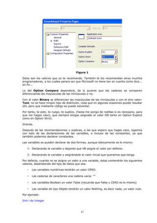 Figura 1

Estos son los valores que yo te recomiendo. También te los recomiendan otros muchos
programadores, a los cuales parece ser que Microsoft no tiene tan en cuenta como dice...
en fin...

Lo del Option Compare dependerá, de si quieres que las cadenas se comparen
diferenciando las mayúsculas de las minúsculas o no.

Con el valor Binary se diferencian las mayúsculas de las minúsculas y con el otro valor:
Text, no se hace ningún tipo de distinción, cosa que en algunas ocasiones puede resultar
útil, pero que mediante código se puede solventar.

Por tanto, te pido, te ruego, te suplico, (hasta me pongo de rodillas si es necesario, para
que me hagas caso), que siempre tengas asignado el valor ON tanto en Option Explicit
como en Option Strict.

Gracias.

Después de las recomendaciones y súplicas, a las que espero que hagas caso, sigamos
con esto de las declaraciones de las variables, e incluso de las constantes, ya que
también podemos declarar constantes.

Las variables se pueden declarar de dos formas, aunque básicamente es lo mismo:

   1- Declarando la variable y dejando que VB asigne el valor por defecto.
   2- Declarando la variable y asignándole el valor inicial que queramos que tenga.
Por defecto, cuando no se asigna un valor a una variable, éstas contendrán los siguientes
valores, dependiendo del tipo de datos que sea:

   -   Las variables numéricas tendrán un valor CERO.

   -   Las cadenas de caracteres una cadena vacía: ""

   -   Las variables Boolean un valor False (recuerda que False y CERO es lo mismo)

   -   Las variable de tipo Objeto tendrán un valor Nothing, es decir nada, un valor nulo.

Por ejemplo:

Dim i As Integer



                                            47
 