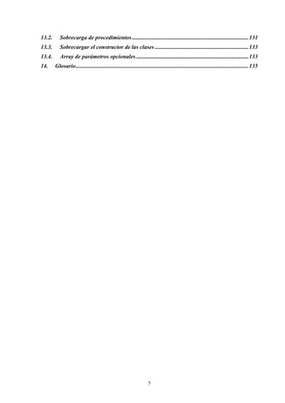 13.2.      Sobrecarga de procedimientos .................................................................................131
13.3.      Sobrecargar el constructor de las clases .................................................................133
13.4.      Array de parámetros opcionales ..............................................................................133
14.     Glosario ........................................................................................................................135




                                                                    5
 