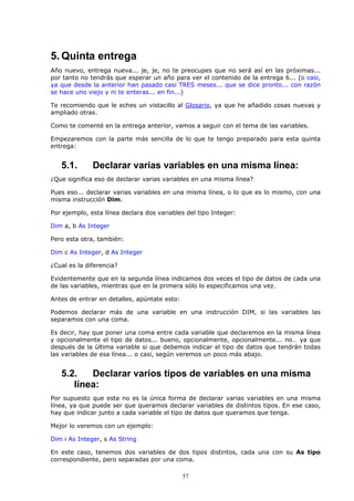 5. Quinta entrega
Año nuevo, entrega nueva... je, je, no te preocupes que no será así en las próximas...
por tanto no tendrás que esperar un año para ver el contenido de la entrega 6... (o casi,
ya que desde la anterior han pasado casi TRES meses... que se dice pronto... con razón
se hace uno viejo y ni te enteras... en fin...)

Te recomiendo que le eches un vistacillo al Glosario, ya que he añadido cosas nuevas y
ampliado otras.

Como te comenté en la entrega anterior, vamos a seguir con el tema de las variables.

Empezaremos con la parte más sencilla de lo que te tengo preparado para esta quinta
entrega:


   5.1.       Declarar varias variables en una misma línea:
¿Que significa eso de declarar varias variables en una misma línea?

Pues eso... declarar varias variables en una misma línea, o lo que es lo mismo, con una
misma instrucción Dim.

Por ejemplo, esta línea declara dos variables del tipo Integer:

Dim a, b As Integer

Pero esta otra, también:

Dim c As Integer, d As Integer

¿Cual es la diferencia?

Evidentemente que en la segunda línea indicamos dos veces el tipo de datos de cada una
de las variables, mientras que en la primera sólo lo especificamos una vez.

Antes de entrar en detalles, apúntate esto:

Podemos declarar más de una variable en una instrucción DIM, si las variables las
separamos con una coma.

Es decir, hay que poner una coma entre cada variable que declaremos en la misma línea
y opcionalmente el tipo de datos... bueno, opcionalmente, opcionalmente... no… ya que
después de la última variable si que debemos indicar el tipo de datos que tendrán todas
las variables de esa línea... o casi, según veremos un poco más abajo.


   5.2.   Declarar varios tipos de variables en una misma
      línea:
Por supuesto que esta no es la única forma de declarar varias variables en una misma
línea, ya que puede ser que queramos declarar variables de distintos tipos. En ese caso,
hay que indicar junto a cada variable el tipo de datos que queramos que tenga.

Mejor lo veremos con un ejemplo:

Dim i As Integer, s As String

En este caso, tenemos dos variables de dos tipos distintos, cada una con su As tipo
correspondiente, pero separadas por una coma.

                                              57
 