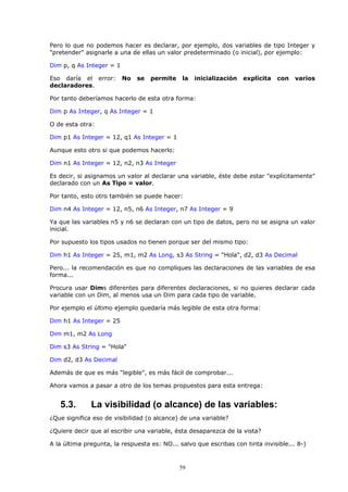Pero lo que no podemos hacer es declarar, por ejemplo, dos variables de tipo Integer y
"pretender" asignarle a una de ellas un valor predeterminado (o inicial), por ejemplo:

Dim p, q As Integer = 1

Eso daría el error:       No   se   permite   la   inicialización   explícita   con   varios
declaradores.

Por tanto deberíamos hacerlo de esta otra forma:

Dim p As Integer, q As Integer = 1

O de esta otra:

Dim p1 As Integer = 12, q1 As Integer = 1

Aunque esto otro si que podemos hacerlo:

Dim n1 As Integer = 12, n2, n3 As Integer

Es decir, si asignamos un valor al declarar una variable, éste debe estar "explícitamente"
declarado con un As Tipo = valor.

Por tanto, esto otro también se puede hacer:

Dim n4 As Integer = 12, n5, n6 As Integer, n7 As Integer = 9

Ya que las variables n5 y n6 se declaran con un tipo de datos, pero no se asigna un valor
inicial.

Por supuesto los tipos usados no tienen porque ser del mismo tipo:

Dim h1 As Integer = 25, m1, m2 As Long, s3 As String = "Hola", d2, d3 As Decimal

Pero... la recomendación es que no compliques las declaraciones de las variables de esa
forma...

Procura usar Dims diferentes para diferentes declaraciones, si no quieres declarar cada
variable con un Dim, al menos usa un Dim para cada tipo de variable.

Por ejemplo el último ejemplo quedaría más legible de esta otra forma:

Dim h1 As Integer = 25

Dim m1, m2 As Long

Dim s3 As String = "Hola"

Dim d2, d3 As Decimal

Además de que es más "legible", es más fácil de comprobar...

Ahora vamos a pasar a otro de los temas propuestos para esta entrega:


   5.3.       La visibilidad (o alcance) de las variables:
¿Que significa eso de visibilidad (o alcance) de una variable?

¿Quiere decir que al escribir una variable, ésta desaparezca de la vista?

A la última pregunta, la respuesta es: NO... salvo que escribas con tinta invisible... 8-)



                                              59
 