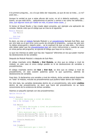 A la primera pregunta... es a la que debo dar respuesta, ya que de eso se trata... ¿o no?
pues eso...

Aunque la verdad es que a estas alturas del curso, no sé si debería explicarlo... pero
bueno, ya que está dicho... apliquémonos el parche y vamos a ver cómo me defiendo...
(eso, que algunas veces por hablar de más, te pasan estas cosas...)

Si tienes el Visual Studio y has creado algún proyecto, por ejemplo una aplicación de
consola. Habrás visto que el código que se crea es el siguiente:
Module Module1
    Sub Main()

    End Sub
End Module
Es decir, se crea un módulo llamado Module1 y un procedimiento llamado Sub Main, que
por otro lado es el que sirve como punto de entrada al programa... aunque de esto aún
no debes preocuparte y dejarlo estar... ya te explicaré de que va todo esto... Por ahora
sólo debes saber que los procedimientos Sub son como instrucciones y cuando se usan
en otras partes del programa, se ejecuta el código que haya en su interior...

Lo que nos interesa es saber que hay dos "espacios" diferentes en los que poder insertar
las declaraciones de las variables:

Después de Module Module1 o después de Sub Main.

El código insertado entre Module y End Module, se dice que es código a nivel de
módulo, en este caso el único código posible es el de declaraciones de variables o
procedimientos.

El código insertado dentro del Sub y End Sub, se dice que es código a nivel de
procedimiento, en esta ocasión podemos poner lo que queramos, además de
declaraciones de variables.

Pues bien. Si declaramos una variable a nivel de módulo, dicha variable estará disponible
en "todo" el módulo, incluido los procedimientos que pudiera haber dentro del módulo.

Por otro lado, las variables declaradas dentro de un procedimiento, sólo serán visibles
dentro de ese procedimiento, es decir que fuera del procedimiento no se tiene
conocimiento de la existencia de dichas variables.

Veamos un pequeño ejemplo con dos procedimientos:
Option Strict On

Module Module1
    ' Variable declarada a nivel de módulo
    Dim n As Integer = 15

    Sub Main()
        ' Variable declarada a nivel de procedimiento
        Dim i As Long = 10
        '
        ' Esto mostrará que n vale 15
        Console.WriteLine("El valor de n es: {0}", n)
        Console.WriteLine("El valor de i es: {0}", i)

        Console.ReadLine()
    End Sub

    Sub Prueba()
        ' Esto mostrará que n vale 15


                                           60
 