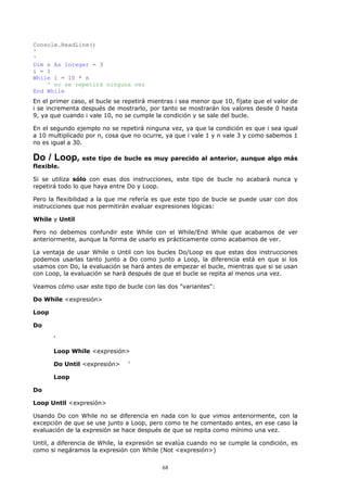 Console.ReadLine()
'
'
Dim n As Integer = 3
i = 1
While i = 10 * n
    ' no se repetirá ninguna vez
End While
En el primer caso, el bucle se repetirá mientras i sea menor que 10, fíjate que el valor de
i se incrementa después de mostrarlo, por tanto se mostrarán los valores desde 0 hasta
9, ya que cuando i vale 10, no se cumple la condición y se sale del bucle.

En el segundo ejemplo no se repetirá ninguna vez, ya que la condición es que i sea igual
a 10 multiplicado por n, cosa que no ocurre, ya que i vale 1 y n vale 3 y como sabemos 1
no es igual a 30.

Do / Loop, este tipo de bucle es muy parecido al anterior, aunque algo más
flexible.

Si se utiliza sólo con esas dos instrucciones, este tipo de bucle no acabará nunca y
repetirá todo lo que haya entre Do y Loop.

Pero la flexibilidad a la que me refería es que este tipo de bucle se puede usar con dos
instrucciones que nos permitirán evaluar expresiones lógicas:

While y Until

Pero no debemos confundir este While con el While/End While que acabamos de ver
anteriormente, aunque la forma de usarlo es prácticamente como acabamos de ver.

La ventaja de usar While o Until con los bucles Do/Loop es que estas dos instrucciones
podemos usarlas tanto junto a Do como junto a Loop, la diferencia está en que si los
usamos con Do, la evaluación se hará antes de empezar el bucle, mientras que si se usan
con Loop, la evaluación se hará después de que el bucle se repita al menos una vez.

Veamos cómo usar este tipo de bucle con las dos "variantes":

Do While <expresión>

Loop

Do

       '

       Loop While <expresión>

       Do Until <expresión>     '

       Loop

Do

Loop Until <expresión>

Usando Do con While no se diferencia en nada con lo que vimos anteriormente, con la
excepción de que se use junto a Loop, pero como te he comentado antes, en ese caso la
evaluación de la expresión se hace después de que se repita como mínimo una vez.

Until, a diferencia de While, la expresión se evalúa cuando no se cumple la condición, es
como si negáramos la expresión con While (Not <expresión>)

                                            68
 
