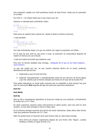 Una expresión usadas con Until podríamos leerla de esta forma: hasta que la expresión
se cumpla:

Do Until X > 10 (repite hasta que X sea mayor que 10)

Veamos un ejemplo para entenderlo mejor:
i = 0
Do Until i > 9
    Console.WriteLine(i)
    i = i + 1
Loop
Este bucle se repetirá para valores de i desde 0 hasta 9 (ambos inclusive).

Y este también:
i = 0
Do While Not (i > 9)
    Console.WriteLine(i)
    i = i + 1
Loop
Con esto entenderás mejor a lo que me refería con negar la expresión con While.

En el caso de que Until se use junto a Loop, la expresión se comprobará después de
repetir al menos una vez el bucle.

Y esto son todos los bucles que podemos usar.

Pero aún no hemos acabado esta entrega... (después de lo que se ha hecho esperar...
¡que menos!)

Lo que nos queda por ver, es que cuando estamos dentro de un bucle, podemos
abandonarlo de dos formas:

   1- Esperando a que el bucle termine.
   2- Saliendo "abruptamente" o abandonándolo antes de que termine de forma lógica
       o por los valores que le hemos indicado (al menos en el caso de los bucles For)

Para poder abandonar un bucle (esto veremos que es ampliable a otros temas) hay que
usar la instrucción Exit seguida del tipo de bucle que queremos abandonar:

Exit For

Exit While

Exit Do

Esto es útil si necesitamos abandonar el bucle por medio de una condición, normalmente
se utiliza con un If / Then.

En otras ocasiones veremos estas instrucciones en plena acción, pero eso será en otra
ocasión, ya que esta entrega la vamos a dejar aquí.

En la próxima entrega veremos otra forma de tomar decisiones, hasta ahora sólo hemos
visto que podemos tomarlas con If / Then.

Sólo me queda hacer el resumen de lo que hemos visto en esta sexta entrega:

   -   Otra forma de evaluar expresiones lógicas de una forma más "lógica", usando
       AndAlso y OrElse en lugar de And y Or.



                                            69
 