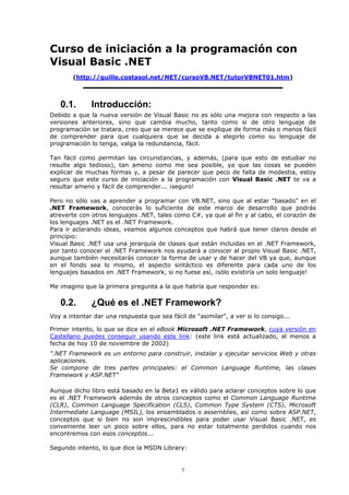 Curso de iniciación a la programación con
Visual Basic .NET
        (http://guille.costasol.net/NET/cursoVB.NET/tutorVBNET01.htm)



   0.1.       Introducción:
Debido a que la nueva versión de Visual Basic no es sólo una mejora con respecto a las
versiones anteriores, sino que cambia mucho, tanto como si de otro lenguaje de
programación se tratara, creo que se merece que se explique de forma más o menos fácil
de comprender para que cualquiera que se decida a elegirlo como su lenguaje de
programación lo tenga, valga la redundancia, fácil.

Tan fácil como permitan las circunstancias, y además, (para que esto de estudiar no
resulte algo tedioso), tan ameno como me sea posible, ya que las cosas se pueden
explicar de muchas formas y, a pesar de parecer que peco de falta de modestia, estoy
seguro que este curso de iniciación a la programación con Visual Basic .NET te va a
resultar ameno y fácil de comprender... ¡seguro!

Pero no sólo vas a aprender a programar con VB.NET, sino que al estar "basado" en el
.NET Framework, conocerás lo suficiente de este marco de desarrollo que podrás
atreverte con otros lenguajes .NET, tales como C#, ya que al fin y al cabo, el corazón de
los lenguajes .NET es el .NET Framework.
Para ir aclarando ideas, veamos algunos conceptos que habrá que tener claros desde el
principio:
Visual Basic .NET usa una jerarquía de clases que están incluidas en el .NET Framework,
por tanto conocer el .NET Framework nos ayudará a conocer al propio Visual Basic .NET,
aunque también necesitarás conocer la forma de usar y de hacer del VB ya que, aunque
en el fondo sea lo mismo, el aspecto sintáctico es diferente para cada uno de los
lenguajes basados en .NET Framework, si no fuese así, ¡sólo existiría un solo lenguaje!

Me imagino que la primera pregunta a la que habría que responder es:

   0.2.       ¿Qué es el .NET Framework?
Voy a intentar dar una respuesta que sea fácil de "asimilar", a ver si lo consigo...

Primer intento, lo que se dice en el eBook Microsoft .NET Framework, cuya versión en
Castellano puedes conseguir usando este link: (este link está actualizado, al menos a
fecha de hoy 10 de noviembre de 2002)
".NET Framework es un entorno para construir, instalar y ejecutar servicios Web y otras
aplicaciones.
Se compone de tres partes principales: el Common Language Runtime, las clases
Framework y ASP.NET"

Aunque dicho libro está basado en la Beta1 es válido para aclarar conceptos sobre lo que
es el .NET Framework además de otros conceptos como el Common Language Runtime
(CLR), Common Language Specification (CLS), Common Type System (CTS), Microsoft
Intermediate Language (MSIL), los ensamblados o assemblies, así como sobre ASP.NET,
conceptos que si bien no son imprescindibles para poder usar Visual Basic .NET, es
conveniente leer un poco sobre ellos, para no estar totalmente perdidos cuando nos
encontremos con esos conceptos...

Segundo intento, lo que dice la MSDN Library:


                                              7
 