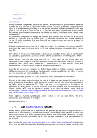 '
    Case Is > 25
        '
    Case Else
        '
End Select
Como podemos comprobar, después de Select Case ponemos lo que queremos tener en
cuenta, en este caso es el contenido de la variable i, cuando queremos comprobar si es
igual a 3, simplemente ponemos el 3, lo mismo hacemos cuando queremos hacer algo
para el caso de que el valor sea 14 o 17, pero en este caso simplemente especificamos
los valores que queremos comprobar separados por comas, podemos poner tantos como
necesitemos.
Si queremos comprobar un rango de valores, por ejemplo que el valor de i estuviera
entre 5 y 12 (mayor que 5 y menor que 12), podemos hacerlo de esta forma: usamos 6
To 11, es decir queremos que esa condición se cumpla cuando el valor de i tenga un
valor de 6 a 11.

Cuando queremos comprobar si el valor es mayor (o cualquier otra comprobación),
usaremos Is, como en el caso de Is > 25, esto es lo mismo que comprobar si i es mayor
que 25.

Por último, si ninguno de esos casos se cumple, se ejecutará lo que esté a continuación
de Case Else, que funciona igual que el Else último que tenemos en el bloque If... Then.

Como vemos, funciona casi igual que con If... Then, pero de una forma algo más
ordenada, la única pega es que sólo podemos evaluar una expresión, mientras que con If
podemos usar tantas como queramos... precisamente por eso existen estas dos
posibilidades... cuando una no es válida, podemos usar la otra.

Además de expresiones simples, en Select Case podemos indicar cualquier expresión
válida, siempre que el resultado de esa expresión sea comparable con un valor, el cual, a
su vez, producirá un valor verdadero o falso.

Estas expresiones, pueden ser tanto numéricas como de cadenas de caracteres.

No voy a dar ahora más ejemplos, ya que a lo largo de este curso de iniciación a la
programación de Visual Basic .NET tendremos ocasión de ver más de un ejemplo del uso
de Select Case (e incluso de If... Then), así que no te impacientes y si quieres ver
ejemplos de Select Case, te invito a que le eches una ojeada a la documentación de
Visual Studio .NET, que es bastante amplia y en algunos casos, hasta fácil de
comprender... (bueno, sólo en algunos casos, ya que si siempre fuese tan "clara", ¿para
que escribir nada que lo aclare...?)

Bien, sigamos nuestro aprendizaje, ahora vamos a ver esa otra forma de crear
constantes que mencioné al principio.

Me estoy refiriendo a:


   7.1.       Las enumeraciones (Enum)
Como habrás podido ver en la descripción del glosario (si es que has seguido el link o
enlace de la línea anterior), una enumeración es un tipo especial de variable numérica en
la que los valores que dicha variable puede tomar, son constantes simbólicas, es decir
que en lugar de usar un número, se usa una palabra (constante) que hace referencia a
un número.

Por ejemplo, (si mejor pon un ejemplo, que si no, no hay quien te entienda), si queremos
tener una variable llamada color la cual queremos que contenga un valor numérico que



                                           72
 