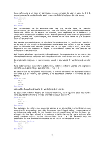 haga referencia a un color en particular, es que en lugar de usar el valor 1, 2 ó 3,
queremos usar la constante rojo, azul, verde, etc. Esto lo haríamos de esta forma:
Enum colores
    rojo = 1
    azul
    verde
End Enum
Las declaraciones de las enumeraciones hay que hacerla fuera de cualquier
procedimiento, por ejemplo dentro de una clase o un módulo, pero también pueden estar
declarados dentro de un espacio de nombres, todo dependerá de la cobertura (o
amplitud de acceso) que queramos darle. Además podemos poder darle las propiedades
pública, privada, etc., como siempre, esto influirá en los sitios desde los que podemos
usar esa enumeración.

Los valores que pueden tener los miembros de una enumeración, pueden ser cualquiera
de los que un tipo numérico de tipo entero pueda tener. Por defecto el tipo es Integer,
pero las enumeraciones también pueden ser de tipo Byte, Long o Short, para poder
especificar un tipo diferente a Integer, lo indicaremos usando As Tipo después del
nombre de la enumeración.

Por defecto, el primer valor que tendrá un elemento de una enumeración será cero y los
siguientes elementos, salvo que se indique lo contrario, tendrán uno más que el anterior.

En el ejemplo mostrado, el elemento rojo, valdrá 1, azul valdrá 2 y verde tendrá un valor
3.

Para poder cambiar esos valores automáticos, podemos indicarlo usando una asignación
como la usada para indicar que rojo vale 1: rojo = 1

En caso de que no indiquemos ningún valor, el primero será cero y los siguientes valdrán
uno más que el anterior, por ejemplo, si la declaración anterior la hacemos de esta
forma:
Enum colores
    rojo
    azul
    verde
End Enum
rojo valdrá 0, azul será igual a 1 y verde tendrá el valor 2.

La asignación podemos hacerla en cualquier momento, en el siguiente caso, rojo valdrá
cero, azul tendrá el valor 3 y verde uno más que azul, es decir 4.
Enum colores
    rojo
    azul = 3
    verde
End Enum
Por supuesto, los valores que podemos asignar a los elementos (o miembros) de una
enumeración serán valores que estén de acuerdo con el tipo de datos, recordemos que si
no indicamos nada, serán de tipo Integer, pero si especificamos el tipo de datos, por
ejemplo, de tipo Byte, el cual si recordamos la tabla vista en la cuarta entrega, sólo
podrá contener valores enteros comprendidos entre 1 y 255. Sabiendo esto, no
podríamos declarar la siguiente enumeración sin recibir un mensaje de error:
Enum colores As Byte
    azul = 255
    rojo
    verde
End Enum


                                             73
 